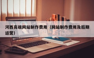 遂宁河西高端网站制作费用（网站制作费用及后期运营）