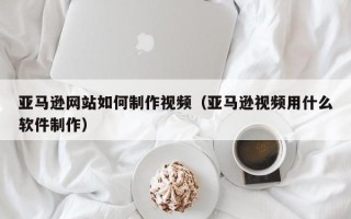 遂宁亚马逊网站如何制作视频（亚马逊视频用什么软件制作）