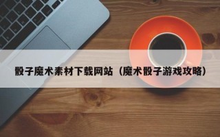 遂宁骰子魔术素材下载网站（魔术骰子游戏攻略）